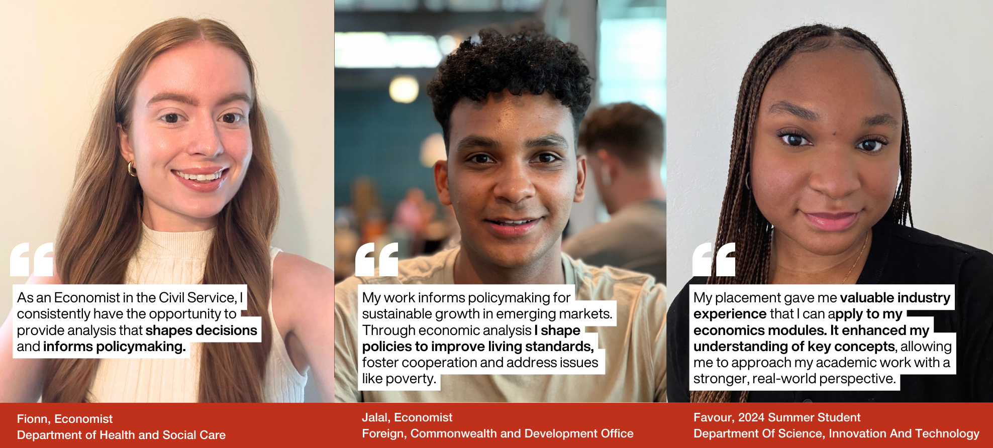 "As an Economist in the Civil Service, I consistently have the opportunity to provide analysis that shapes decisions and informs policymaking." by Fionn, Economist Department of Health and Social Care. "My work informs policymaking for sustainable growth in emerging markets. Through economic analysis I shape policies to improve living standards, foster cooperation and address issues like poverty." by Jalal, Economist Foreign, Commonwealth and Development Office. 2My placement gave me valuable industry experience that I can apply to my economics modules. It enhanced my understanding of key concepts, allowing me to approach my academic work with a stronger, real-world perspective." by Favour, 2024 Summer Student Department Of Science, Innovation And Technology