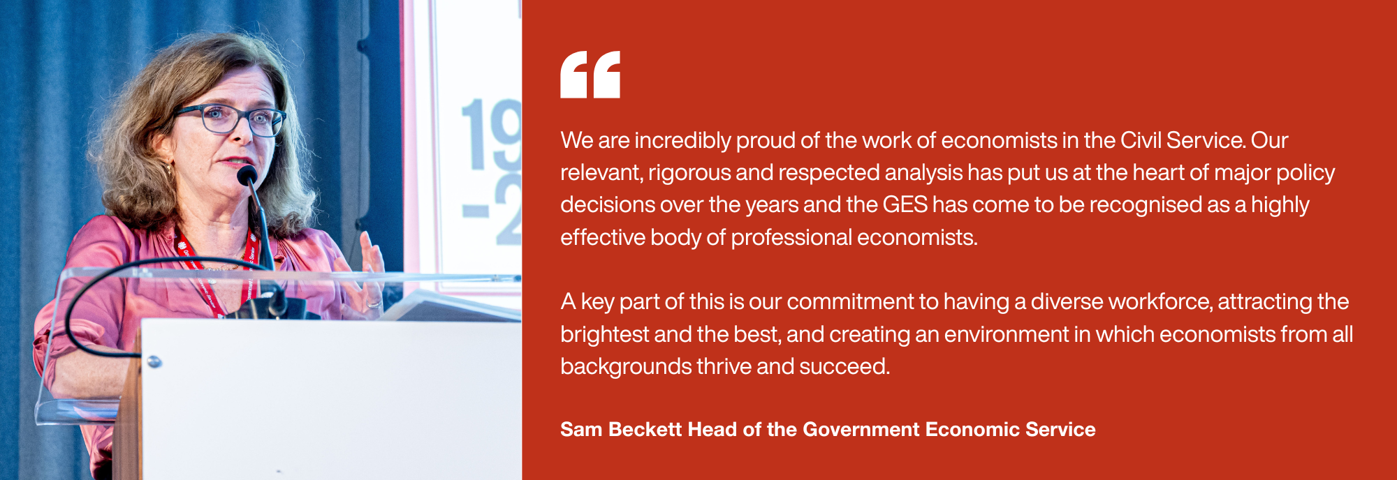 We are incredibly proud of the work of economists in the Civil Service. Our relevant, rigorous and respected analysis has put us at the heart of major policy decisions over the years and the GES has come to be recognised as a highly effective body of professional economists.   A key part of this is our commitment to having a diverse workforce, attracting the brightest and the best, and creating an environment in which economists from all backgrounds thrive and succeed. Sam Beckett Head of the Government Economic Service