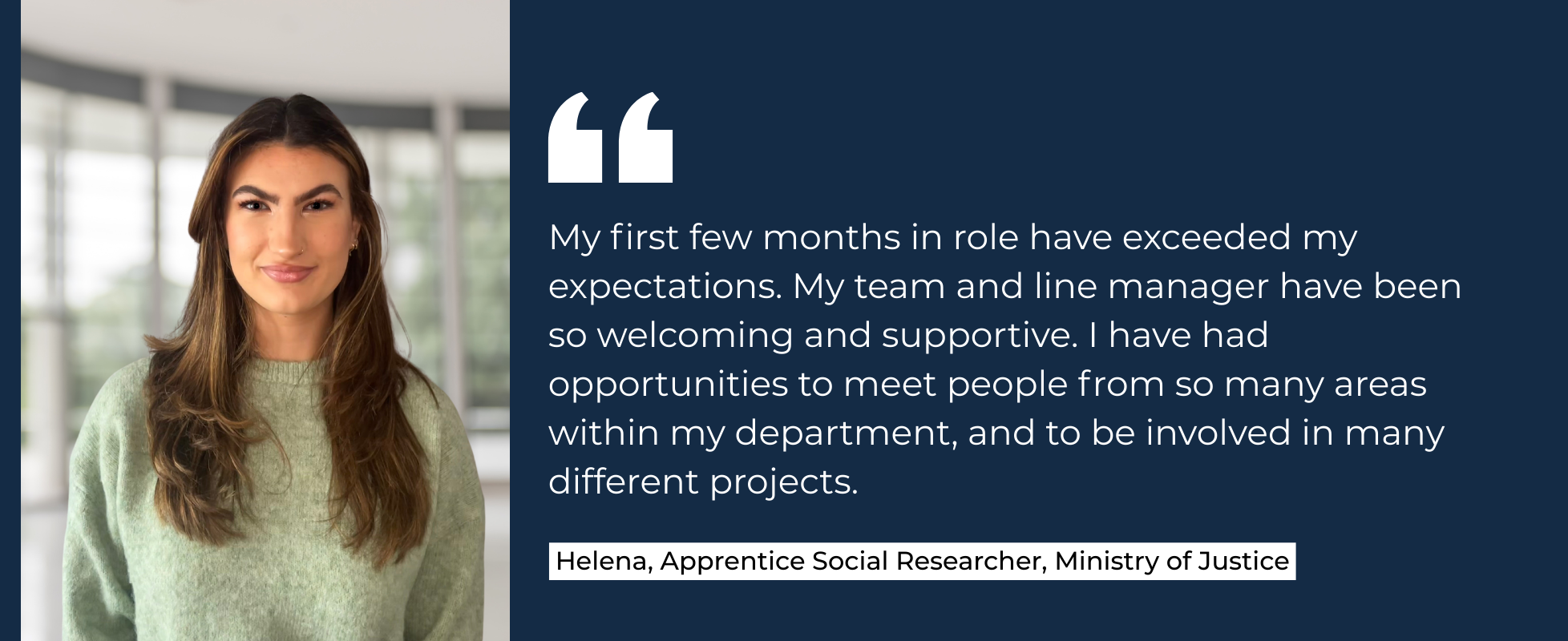 My first few months in role have exceeded my expectations. My team and line manager have been so welcoming and supportive. I have had opportunities to meet people from so many areas within my department, and to be involved in many different projects. Helena, Social Research Apprentice