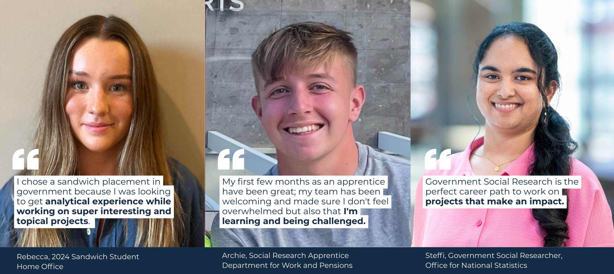 I chose a sandwich placement in government because I was looking to get analytical experience while working on super interesting and topical projects.  My first few months as an apprentice have been great; my team has been welcoming and made sure I don't feel overwhelmed but also that I'm learning and being challenged. Government Social Research is the perfect career path to work on projects that make an impact.