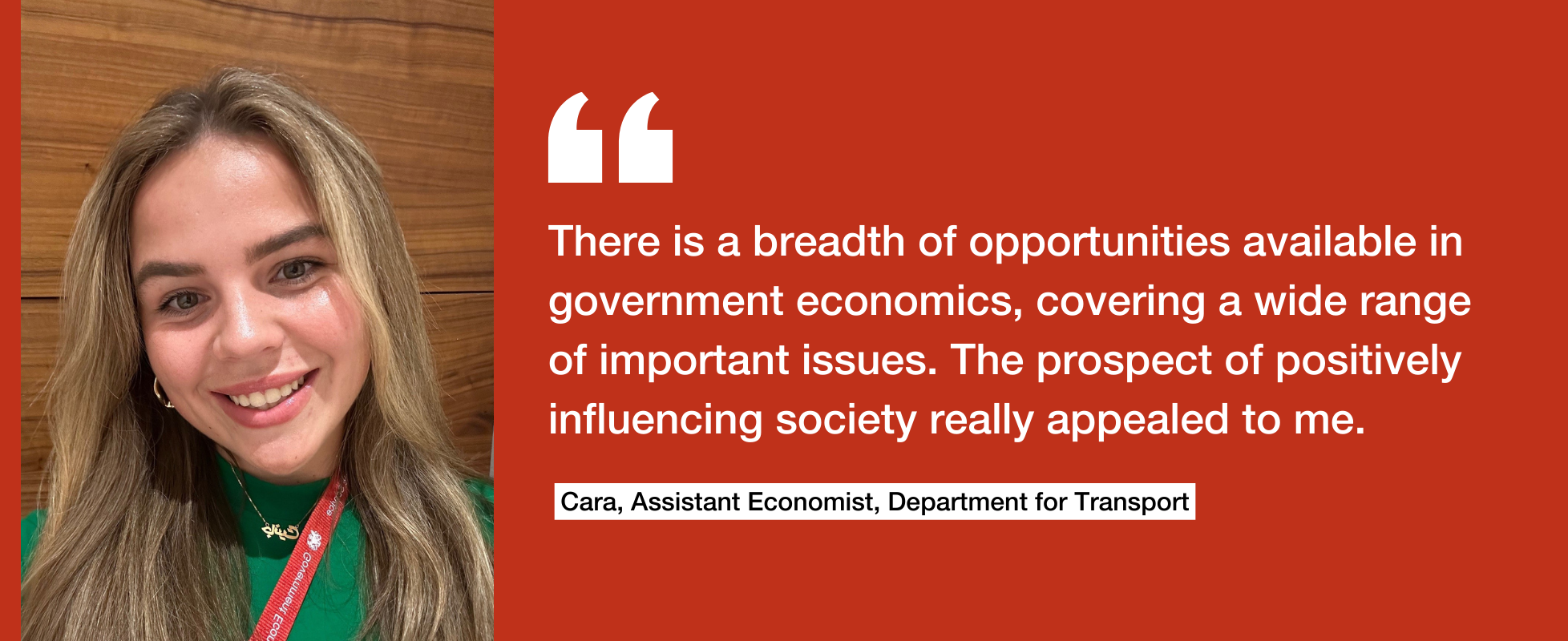 There is a breadth of opportunities available in government economics, covering a wide range of important issues. The prospect of positively influencing society really appealed to me. Cara