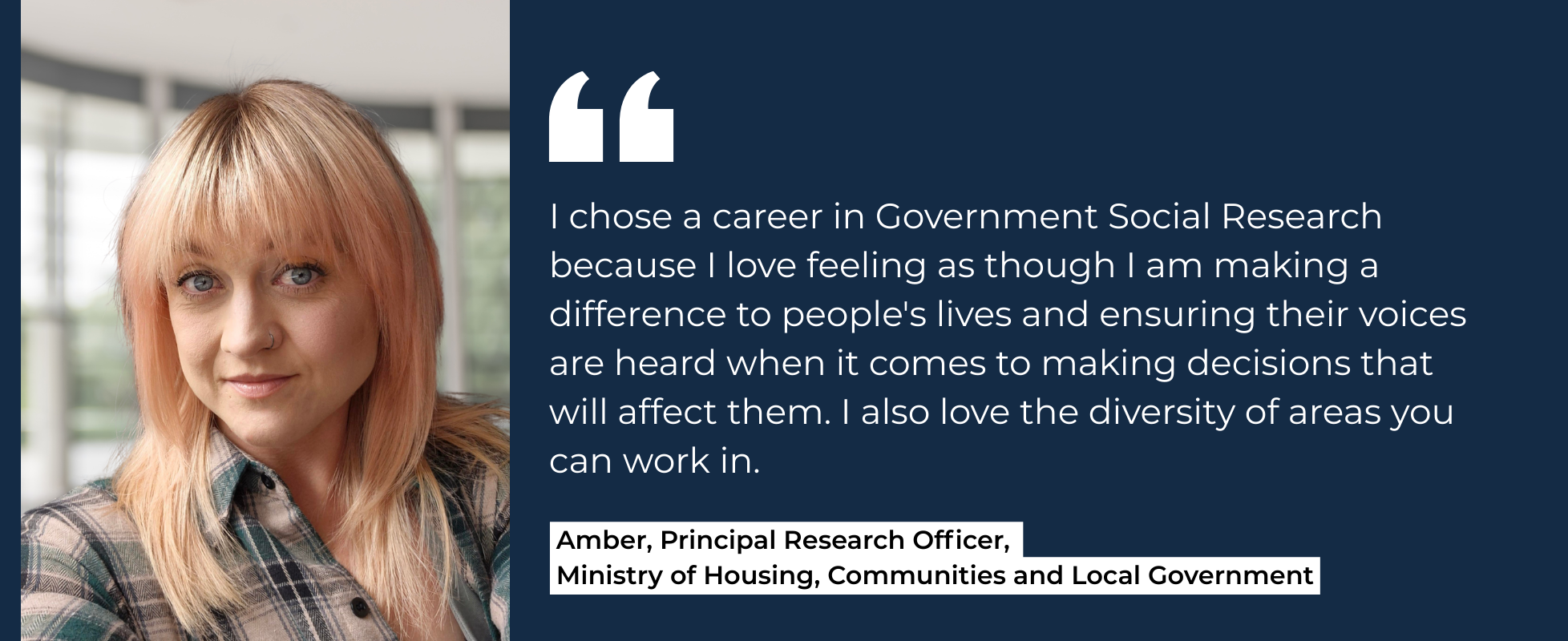 I chose a career in Government Social Research because I love feeling as though I am making a difference to people's lives and ensuring their voices are heard when it comes to making decisions that will affect them. I also love the diversity of areas you can work in. Amber